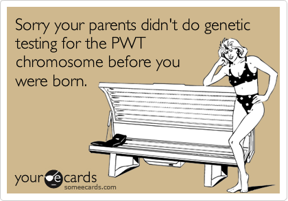 Sorry your parents didn't do genetic testing for the PWT
chromosome before you
were born.