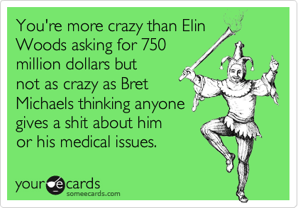 You're more crazy than Elin
Woods asking for 750
million dollars but
not as crazy as Bret
Michaels thinking anyone
gives a shit about him
or his medical issues.