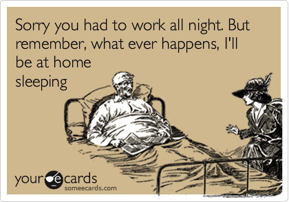Sorry you had to work all night. But remember, what ever happens, I'll be at home
sleeping