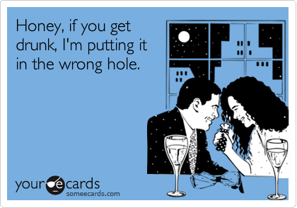 Honey, if you getdrunk, I'm putting itin the wrong hole.