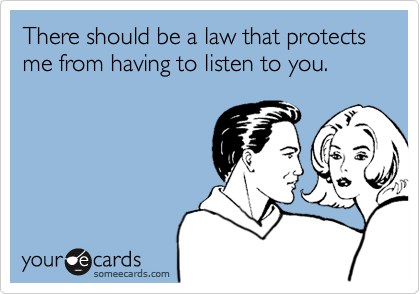 There should be a law that protects me from having to listen to you.