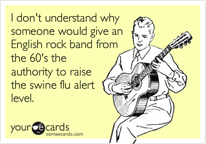 I don't understand why someone would give anEnglish rock band fromthe 60's theauthority to raisethe swine flu alertlevel.