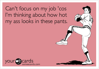 Can't focus on my job 'cosI'm thinking about how hotmy ass looks in these pants.