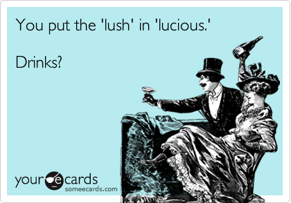 You put the 'lush' in 'lucious.'Drinks?