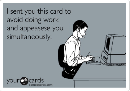 I sent you this card to 
avoid doing work
and appeasese you
simultaneously. 