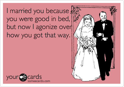 I married you because
you were good in bed,
but now I agonize over
how you got that way.