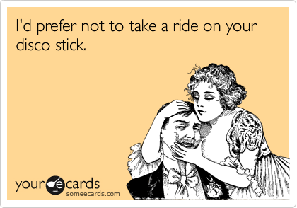 I'd prefer not to take a ride on your disco stick.