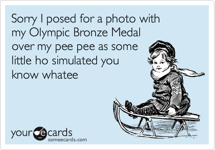 Sorry I posed for a photo with 
my Olympic Bronze Medal 
over my pee pee as some
little ho simulated you
know whatee