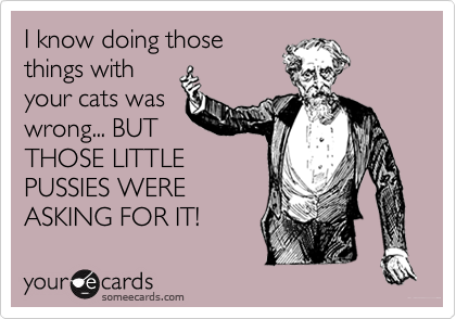 I know doing those
things with
your cats was
wrong... BUT
THOSE LITTLE
PUSSIES WERE
ASKING FOR IT!