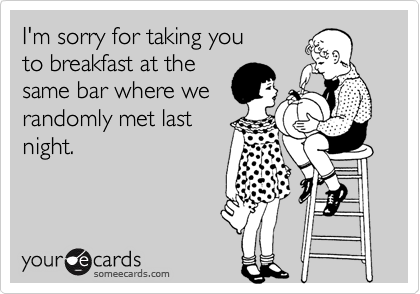 I'm sorry for taking you
to breakfast at the
same bar where we
randomly met last
night.