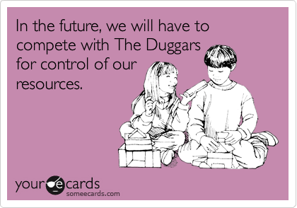 In the future, we will have to compete with The Duggars
for control of our
resources. 