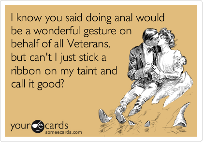 I know you said doing anal would be a wonderful gesture on 
behalf of all Veterans,
but can't I just stick a
ribbon on my taint and
call it good?
