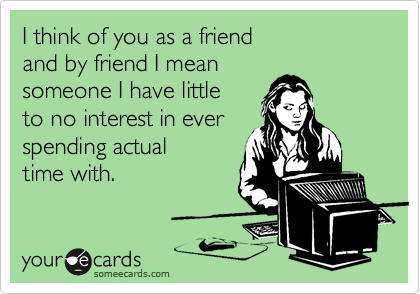 I think of you as a friend 
and by friend I mean 
someone I have little 
to no interest in ever
spending actual 
time with.