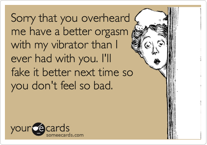 Sorry that you overheard
me have a better orgasm
with my vibrator than I
ever had with you. I'll
fake it better next time so
you don't feel so bad.