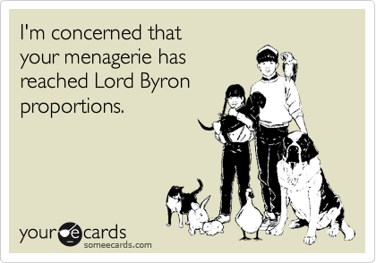 I'm concerned that
your menagerie has
reached Lord Byron
proportions.