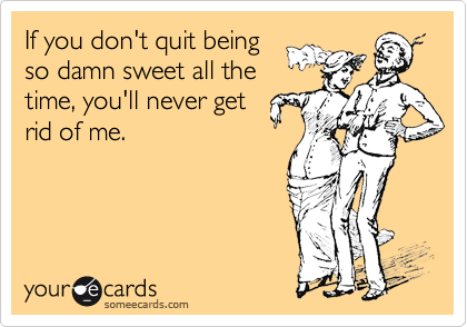 If you don't quit beingso damn sweet all thetime, you'll never getrid of me.