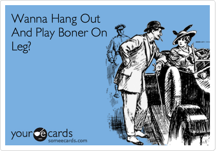 Wanna Hang Out
And Play Boner On
Leg?