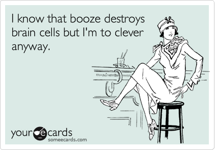 I know that booze destroys
brain cells but I'm to clever
anyway.