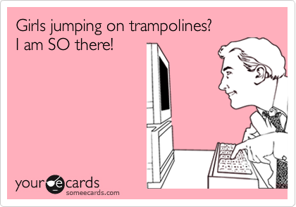 Girls jumping on trampolines? 
I am SO there!