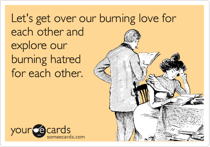 Let's get over our burning love for each other and
explore our
burning hatred
for each other.