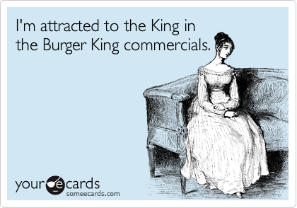 I'm attracted to the King in
the Burger King commercials.