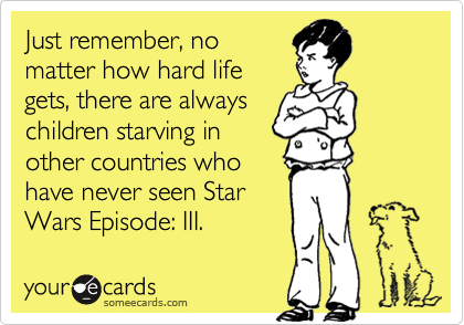Just remember, nomatter how hard lifegets, there are alwayschildren starving inother countries whohave never seen StarWars Episode: III.