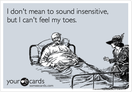 I don't mean to sound insensitive, but I can't feel my toes.