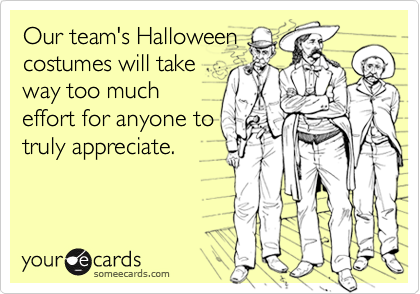 Our team's Halloween
costumes will take
way too much
effort for anyone to
truly appreciate.