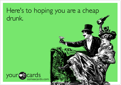 Here's to hoping you are a cheap drunk.