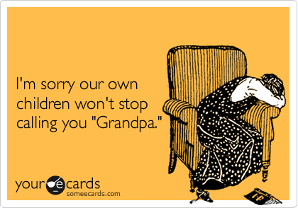 


I'm sorry our own 
children won't stop 
calling you "Grandpa."
