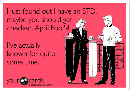 I just found out I have an STD,
maybe you should get
checked. April Fool's!  

I've actually
known for quite 
some time.