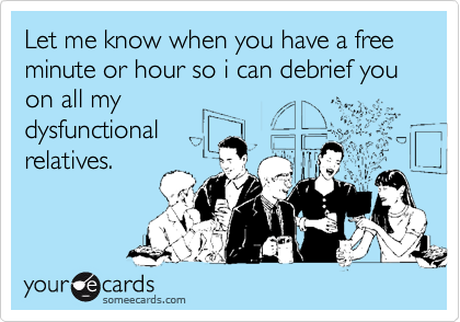 Let me know when you have a free minute or hour so i can debrief you
on all my
dysfunctional 
relatives.
