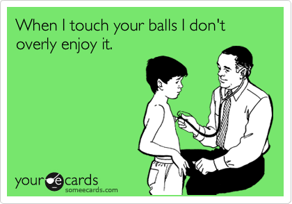 When I touch your balls I don't overly enjoy it.