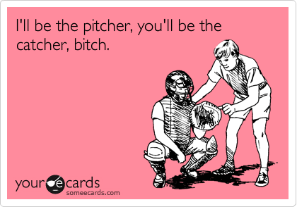 I'll be the pitcher, you'll be the catcher, bitch.
