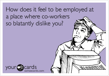How does it feel to be employed at a place where co-workers
so blatantly dislike you?