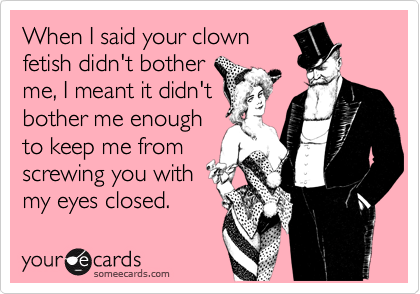 When I said your clown 
fetish didn't bother 
me, I meant it didn't
bother me enough 
to keep me from
screwing you with
my eyes closed.