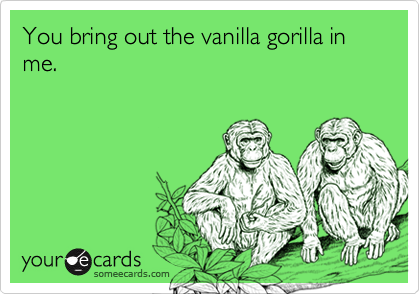 You bring out the vanilla gorilla in me.           