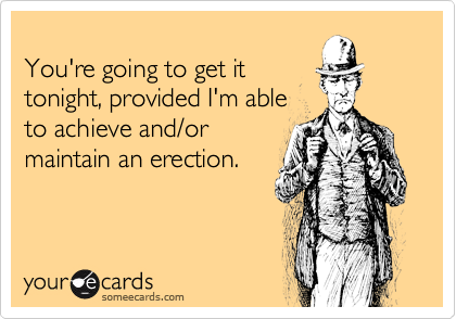 
You're going to get it 
tonight, provided I'm able
to achieve and/or 
maintain an erection.