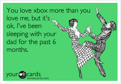 You love xbox more than you
love me, but it's
ok, I've been
sleeping with your
dad for the past 6
months.
