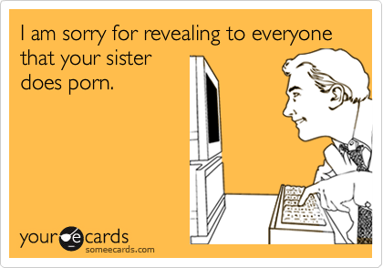 I am sorry for revealing to everyone that your sister
does porn.