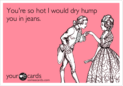 You're so hot I would dry hump
you in jeans.