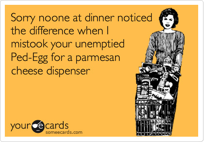 Sorry noone at dinner noticedthe difference when Imistook your unemptiedPed-Egg for a parmesancheese dispenser