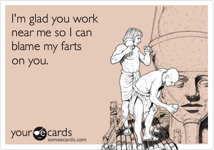 I'm glad you work 
near me so I can 
blame my farts 
on you.