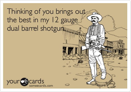 Thinking of you brings out
the best in my 12 gauge
dual barrel shotgun.