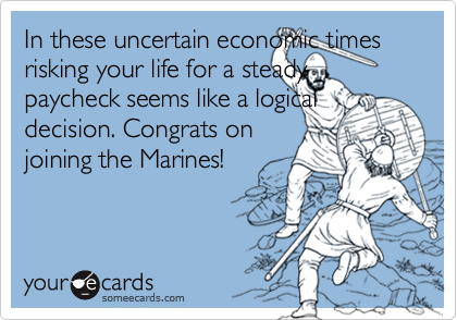 In these uncertain economic times risking your life for a steady paycheck seems like a logical decision. Congrats onjoining the Marines!