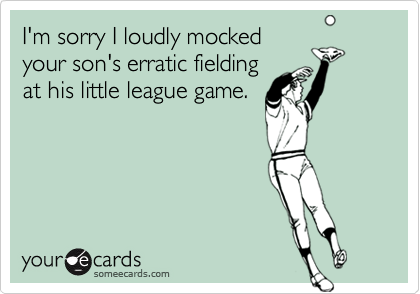 I'm sorry I loudly mocked
your son's erratic fielding
at his little league game.