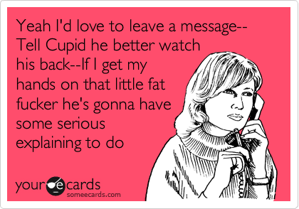 Yeah I'd love to leave a message--
Tell Cupid he better watch
his back--If I get my
hands on that little fat
fucker he's gonna have
some serious
explaining to do