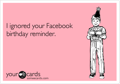 

I ignored your Facebook
birthday reminder.