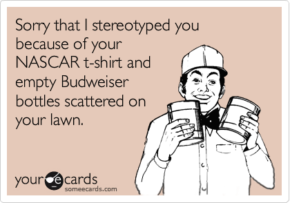 Sorry that I stereotyped you because of yourNASCAR t-shirt andempty Budweiserbottles scattered onyour lawn.