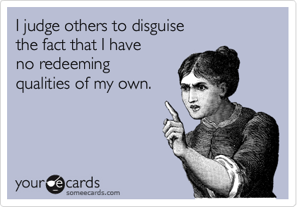 I judge others to disguise
the fact that I have
no redeeming
qualities of my own.